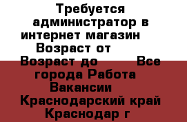 Требуется администратор в интернет магазин.  › Возраст от ­ 22 › Возраст до ­ 40 - Все города Работа » Вакансии   . Краснодарский край,Краснодар г.